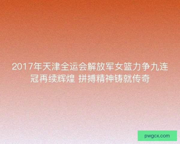 2017年天津全运会解放军女篮力争九连冠再续辉煌 拼搏精神铸就传奇