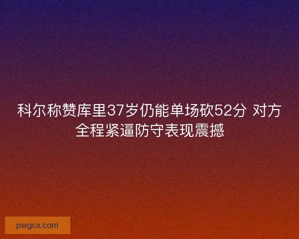 科尔称赞库里37岁仍能单场砍52分 对方全程紧逼防守表现震撼