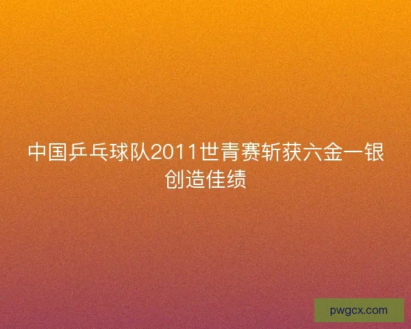 中国乒乓球队2011世青赛斩获六金一银创造佳绩