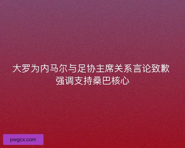 大罗为内马尔与足协主席关系言论致歉 强调支持桑巴核心