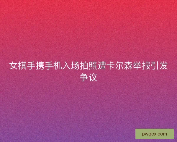 女棋手携手机入场拍照遭卡尔森举报引发争议