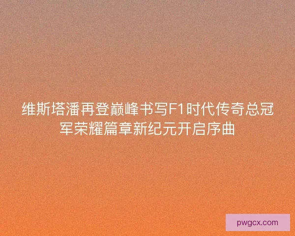 维斯塔潘再登巅峰书写F1时代传奇总冠军荣耀篇章新纪元开启序曲